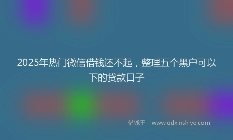 2025年热门微信借钱还不起，整理五个黑户可以下的贷款口子