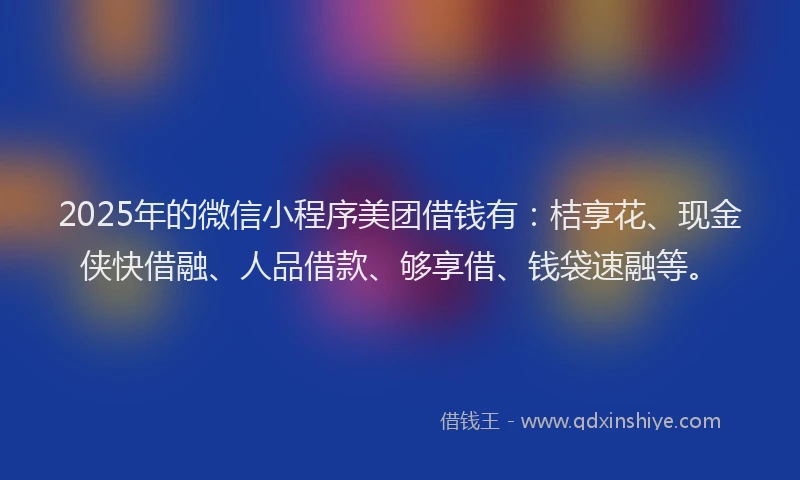 2025年的微信小程序美团借钱有：桔享花、现金侠快借融、人品借款、够享借、钱袋速融等。
