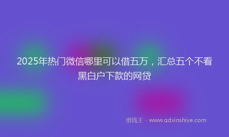 2025年热门微信哪里可以借五万，汇总五个不看黑白户下款的网贷