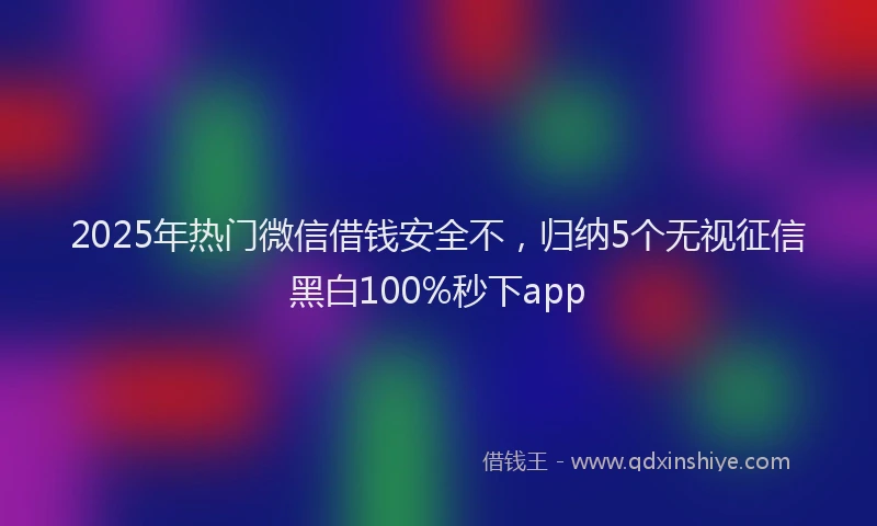 2025年热门微信借钱安全不，归纳5个无视征信黑白100%秒下app