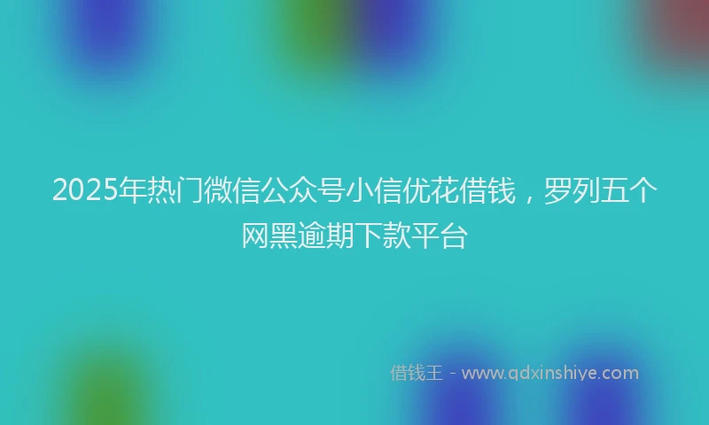 2025年热门微信公众号小信优花借钱，罗列五个网黑逾期下款平台
