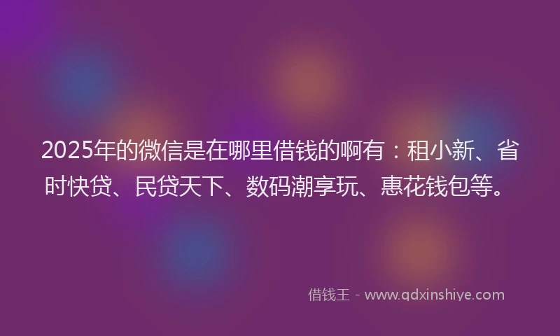 2025年的微信是在哪里借钱的啊有：租小新、省时快贷、民贷天下、数码潮享玩、惠花钱包等。