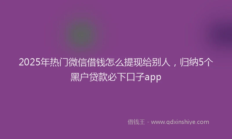 2025年热门微信借钱怎么提现给别人，归纳5个黑户贷款必下口子app