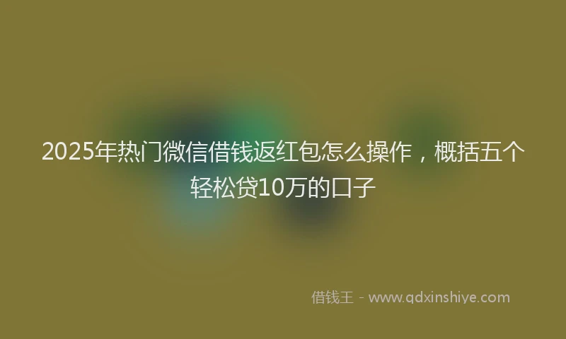 2025年热门微信借钱返红包怎么操作，概括五个轻松贷10万的口子