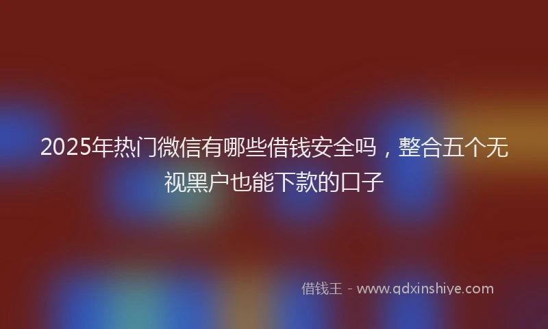 2025年热门微信有哪些借钱安全吗，整合五个无视黑户也能下款的口子