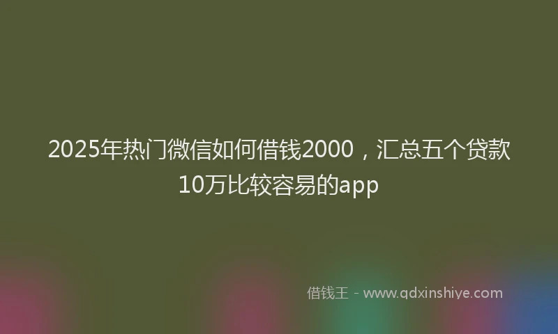 2025年热门微信如何借钱2000，汇总五个贷款10万比较容易的app