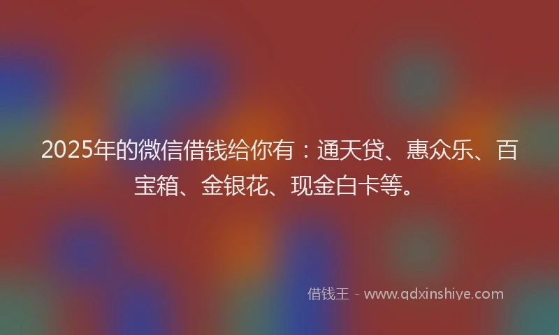 2025年的微信借钱给你有：通天贷、惠众乐、百宝箱、金银花、现金白卡等。