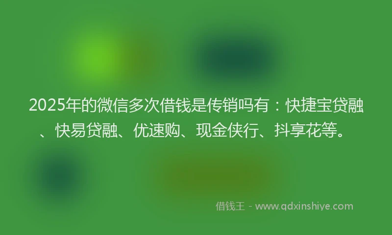 2025年的微信多次借钱是传销吗有：快捷宝贷融、快易贷融、优速购、现金侠行、抖享花等。