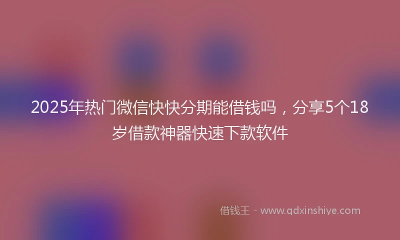 2025年热门微信快快分期能借钱吗，分享5个18岁借款神器快速下款软件