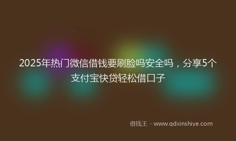 2025年热门微信借钱要刷脸吗安全吗，分享5个支付宝快贷轻松借口子