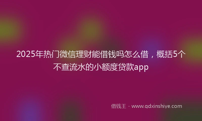 2025年热门微信理财能借钱吗怎么借，概括5个不查流水的小额度贷款app