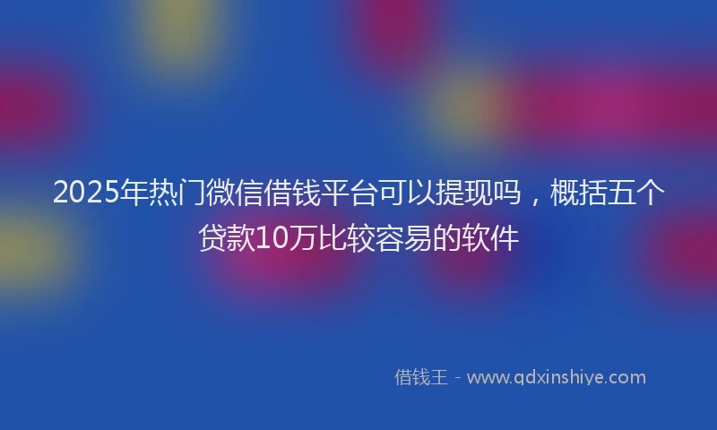 2025年热门微信借钱平台可以提现吗，概括五个贷款10万比较容易的软件