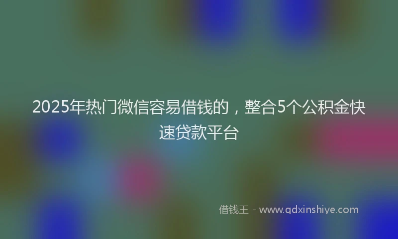 2025年热门微信容易借钱的，整合5个公积金快速贷款平台