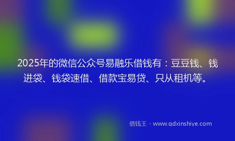 2025年的微信公众号易融乐借钱有：豆豆钱、钱进袋、钱袋速借、借款宝易贷、只从租机等。