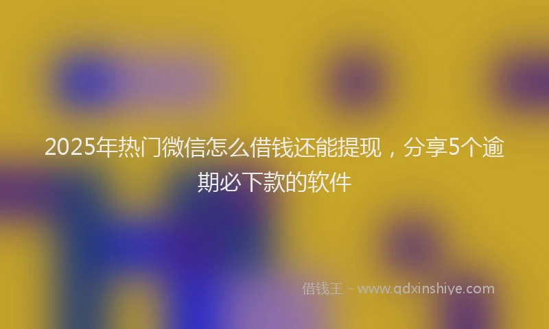 2025年热门微信怎么借钱还能提现，分享5个逾期必下款的软件