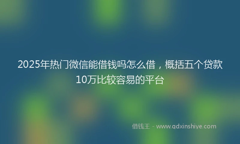2025年热门微信能借钱吗怎么借，概括五个贷款10万比较容易的平台