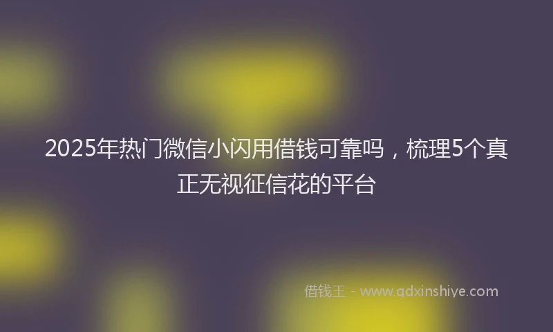 2025年热门微信小闪用借钱可靠吗，梳理5个真正无视征信花的平台