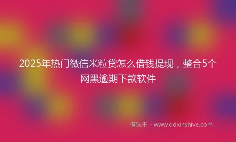 2025年热门微信米粒贷怎么借钱提现，整合5个网黑逾期下款软件