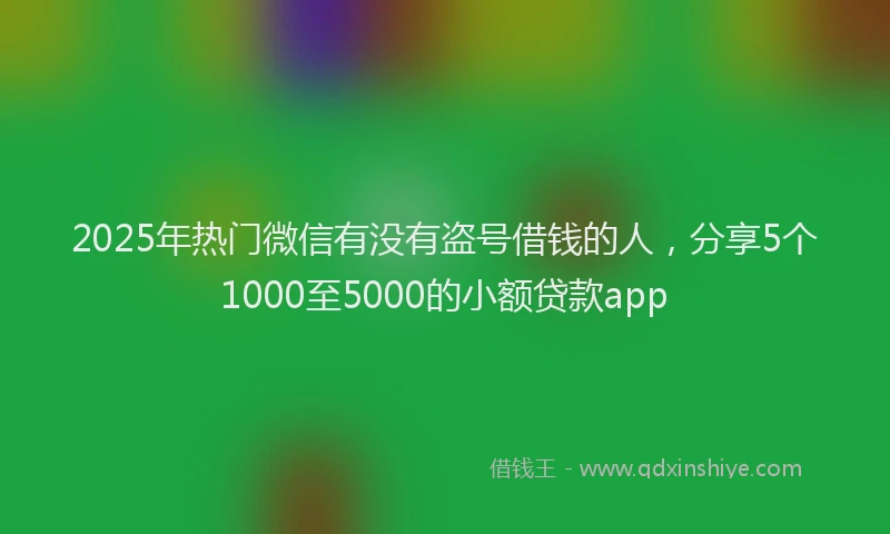 2025年热门微信有没有盗号借钱的人，分享5个1000至5000的小额贷款app
