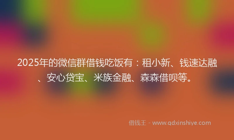 2025年的微信群借钱吃饭有：租小新、钱速达融、安心贷宝、米族金融、森森借呗等。
