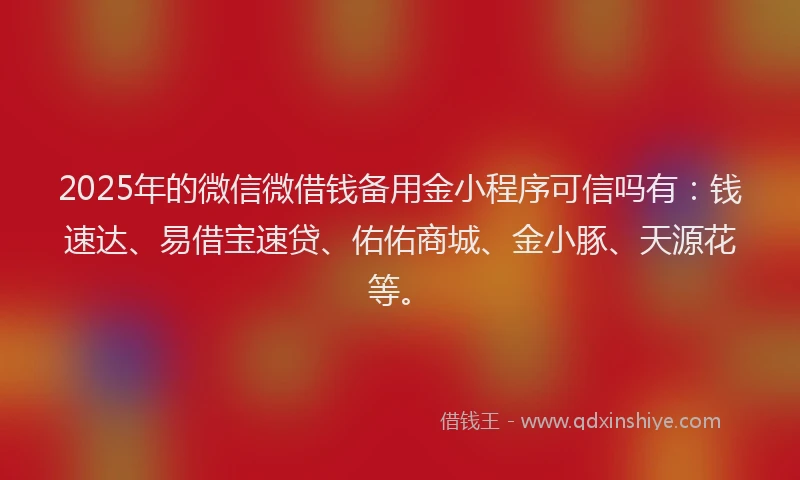 2025年的微信微借钱备用金小程序可信吗有：钱速达、易借宝速贷、佑佑商城、金小豚、天源花等。