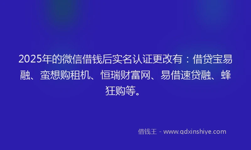 2025年的微信借钱后实名认证更改有：借贷宝易融、蛮想购租机、恒瑞财富网、易借速贷融、蜂狂购等。