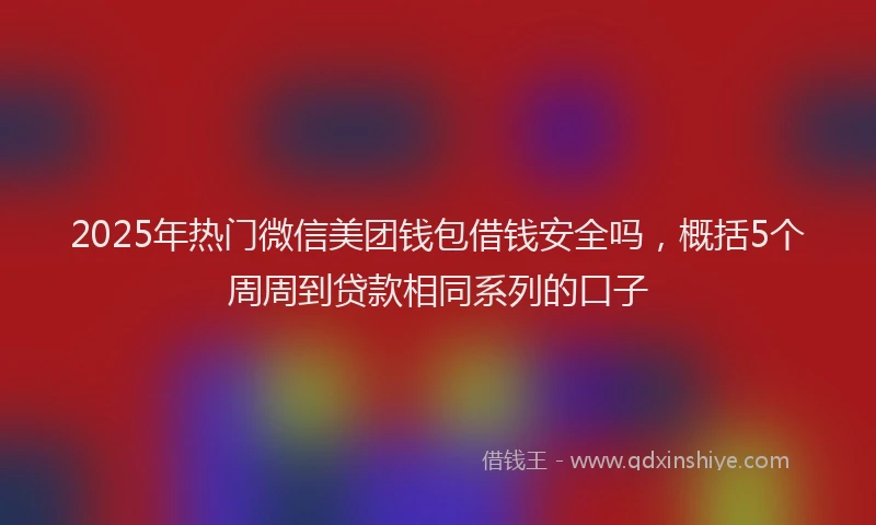 2025年热门微信美团钱包借钱安全吗，概括5个周周到贷款相同系列的口子