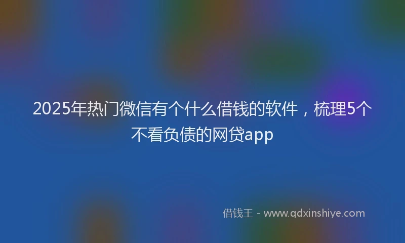 2025年热门微信有个什么借钱的软件，梳理5个不看负债的网贷app