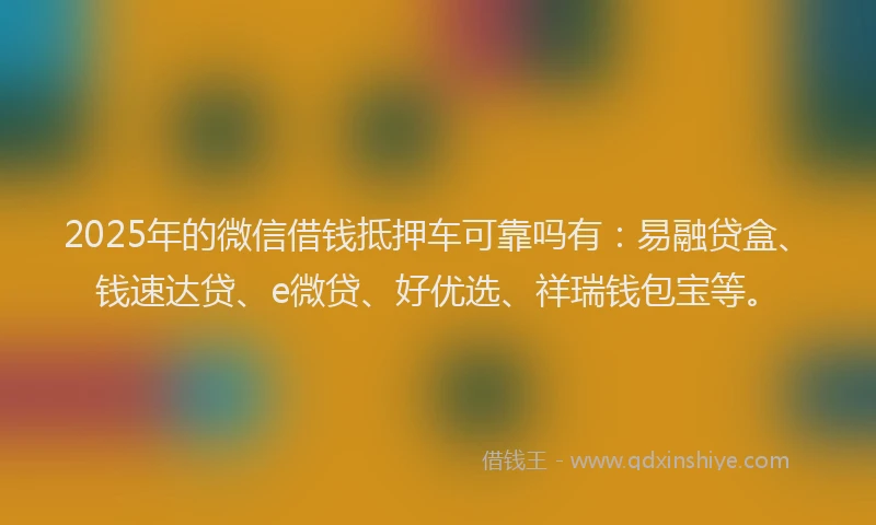 2025年的微信借钱抵押车可靠吗有：易融贷盒、钱速达贷、e微贷、好优选、祥瑞钱包宝等。
