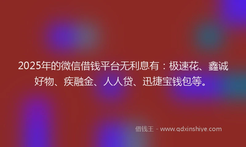 2025年的微信借钱平台无利息有：极速花、鑫诚好物、疾融金、人人贷、迅捷宝钱包等。