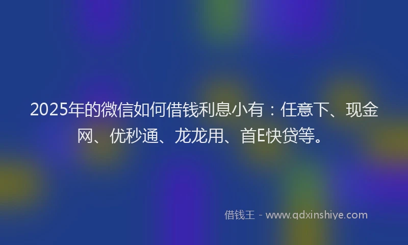 2025年的微信如何借钱利息小有：任意下、现金网、优秒通、龙龙用、首E快贷等。