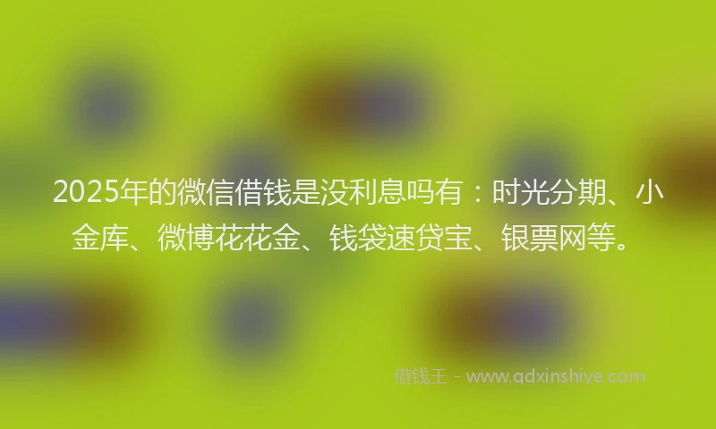 2025年的微信借钱是没利息吗有：时光分期、小金库、微博花花金、钱袋速贷宝、银票网等。
