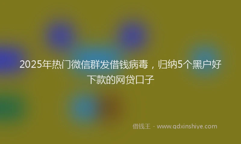 2025年热门微信群发借钱病毒，归纳5个黑户好下款的网贷口子
