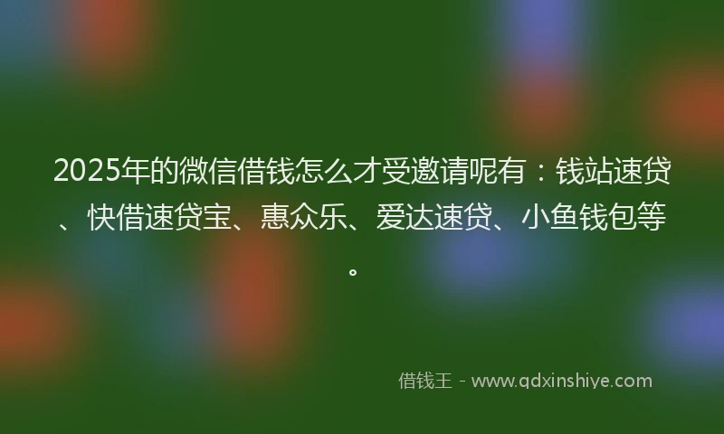 2025年的微信借钱怎么才受邀请呢有：钱站速贷、快借速贷宝、惠众乐、爱达速贷、小鱼钱包等。