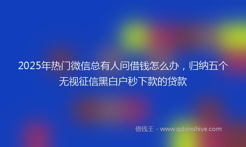 2025年热门微信总有人问借钱怎么办，归纳五个无视征信黑白户秒下款的贷款
