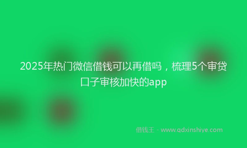 2025年热门微信借钱可以再借吗，梳理5个审贷口子审核加快的app