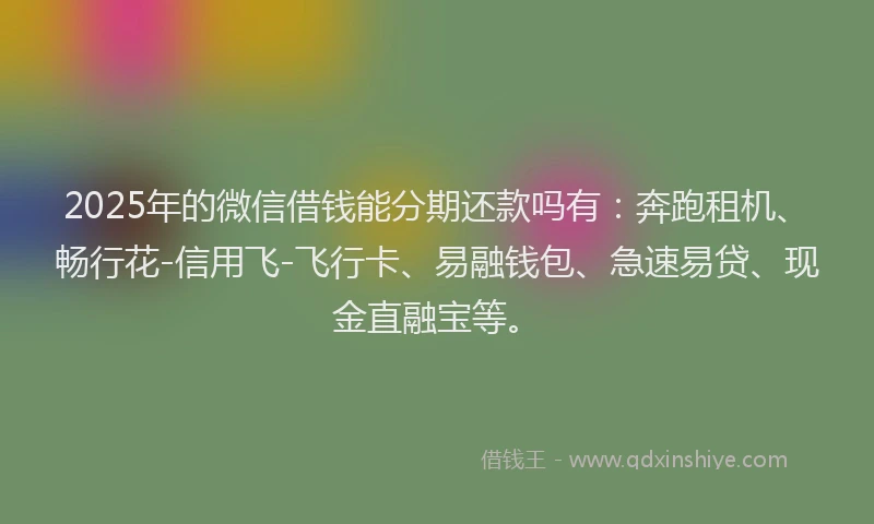 2025年的微信借钱能分期还款吗有：奔跑租机、畅行花-信用飞-飞行卡、易融钱包、急速易贷、现金直融宝等。