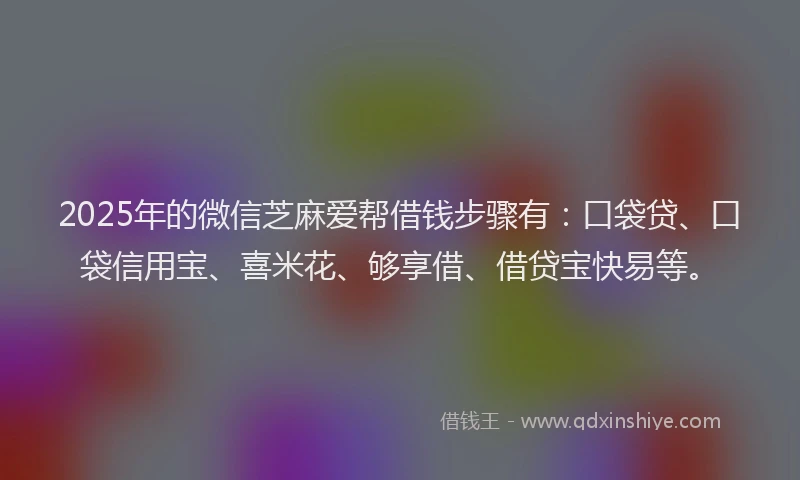 2025年的微信芝麻爱帮借钱步骤有：口袋贷、口袋信用宝、喜米花、够享借、借贷宝快易等。