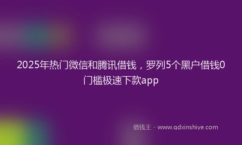 2025年热门微信和腾讯借钱，罗列5个黑户借钱0门槛极速下款app