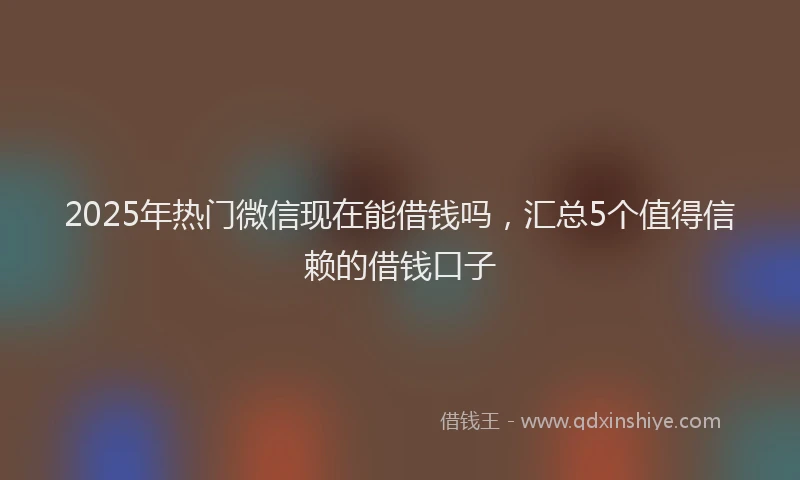 2025年热门微信现在能借钱吗，汇总5个值得信赖的借钱口子