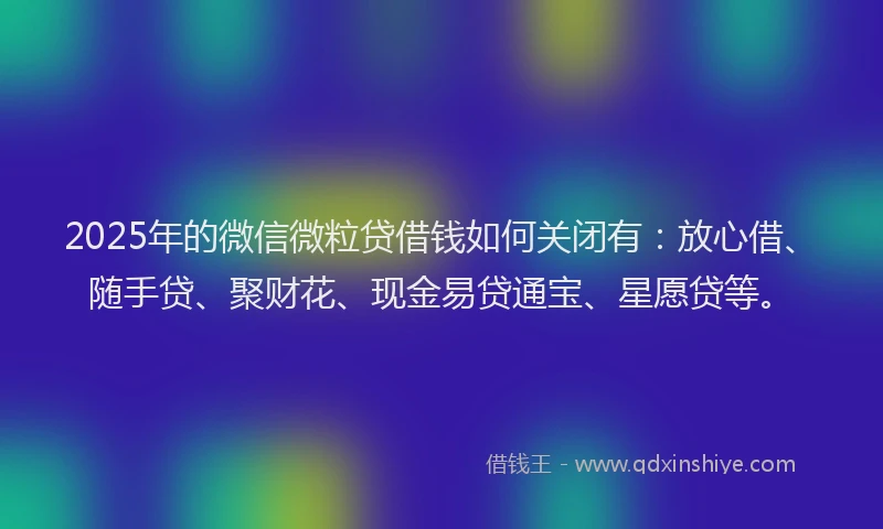 2025年的微信微粒贷借钱如何关闭有：放心借、随手贷、聚财花、现金易贷通宝、星愿贷等。