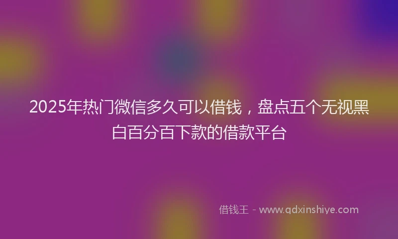 2025年热门微信多久可以借钱，盘点五个无视黑白百分百下款的借款平台