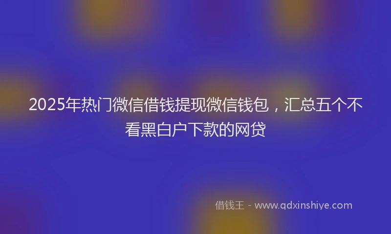 2025年热门微信借钱提现微信钱包，汇总五个不看黑白户下款的网贷