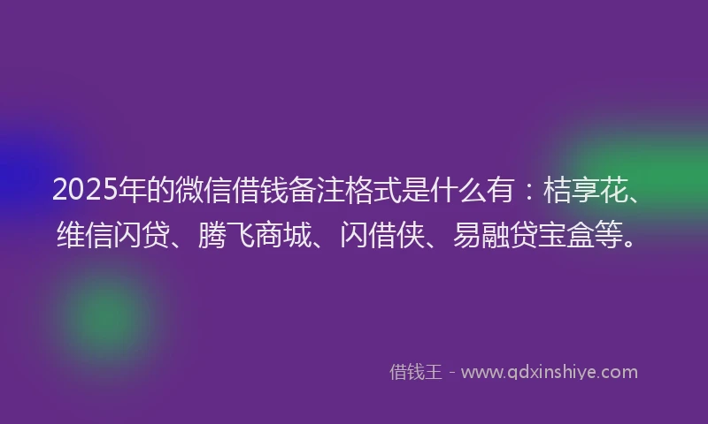 2025年的微信借钱备注格式是什么有：桔享花、维信闪贷、腾飞商城、闪借侠、易融贷宝盒等。