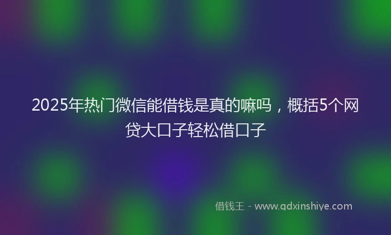 2025年热门微信能借钱是真的嘛吗，概括5个网贷大口子轻松借口子