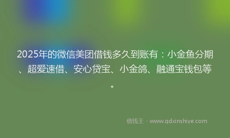2025年的微信美团借钱多久到账有：小金鱼分期、超爱速借、安心贷宝、小金鸽、融通宝钱包等。