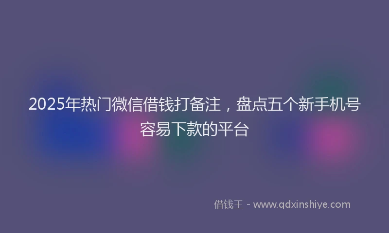 2025年热门微信借钱打备注，盘点五个新手机号容易下款的平台