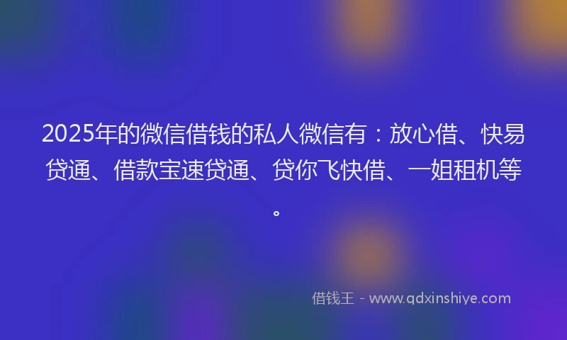 2025年的微信借钱的私人微信有：放心借、快易贷通、借款宝速贷通、贷你飞快借、一姐租机等。