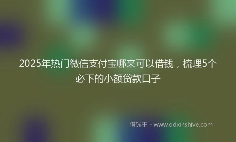 2025年热门微信支付宝哪来可以借钱，梳理5个必下的小额贷款口子