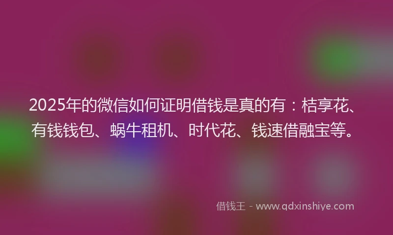 2025年的微信如何证明借钱是真的有：桔享花、有钱钱包、蜗牛租机、时代花、钱速借融宝等。